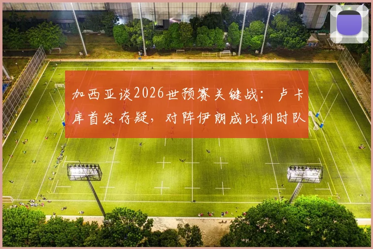 加西亚谈2026世预赛关键战:卢卡库首发存疑,对阵伊朗成比利时队出线生死战,附最新伤情与战术分析