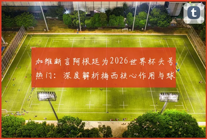 加维断言阿根廷为2026世界杯头号热门:深度解析梅西核心作用与球队真实战力