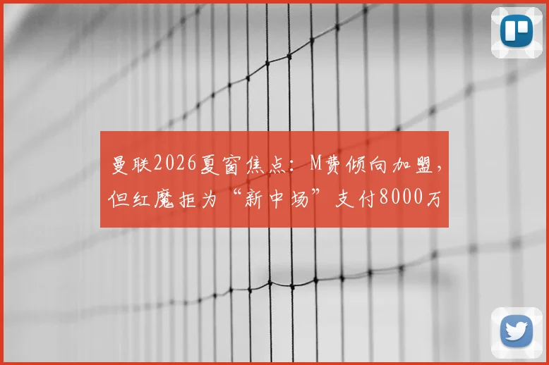 曼联2026夏窗焦点:M费倾向加盟,但红魔拒为“新中场”支付8000万镑天价,转会拉锯战何去何从?