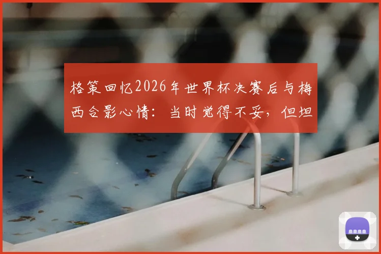 格策回忆2026年世界杯决赛后与梅西合影心情：当时觉得不妥，但坦言真心欣赏他