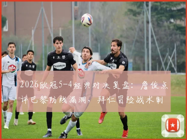 2026欧冠5-4经典对决复盘：詹俊点评巴黎防线漏洞，拜仁冒险战术制胜全解析