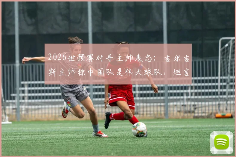 2026世预赛对手主帅表态:吉尔吉斯主帅称中国队是伟大球队,坦言尚未深入了解