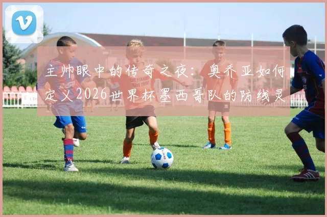 主帅眼中的传奇之夜:奥乔亚如何定义2026世界杯墨西哥队的防线灵魂,足球门神之路深度解读