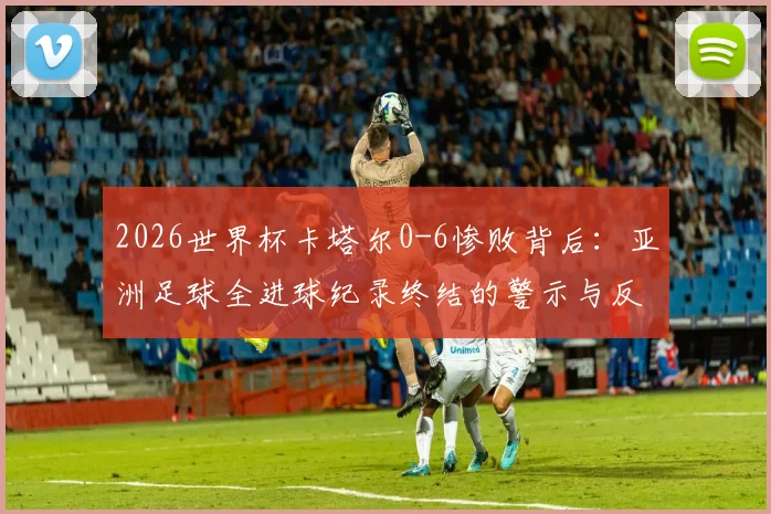 2026世界杯卡塔尔0-6惨败背后：亚洲足球全进球纪录终结的警示与反思